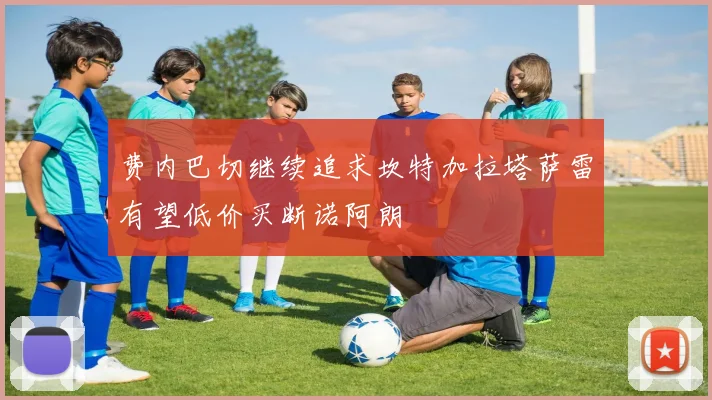 费内巴切继续追求坎特加拉塔萨雷有望低价买断诺阿朗