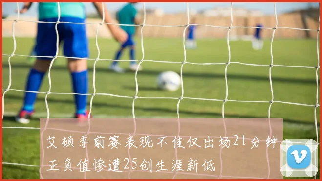 艾顿季前赛表现不佳仅出场21分钟正负值惨遭25创生涯新低