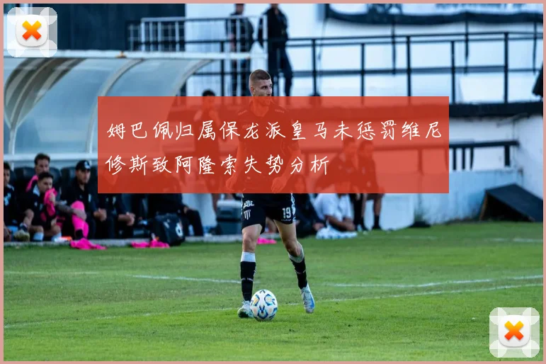 姆巴佩归属保龙派皇马未惩罚维尼修斯致阿隆索失势分析