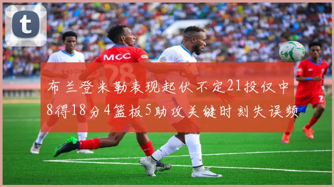 布兰登米勒表现起伏不定21投仅中8得18分4篮板5助攻关键时刻失误频频