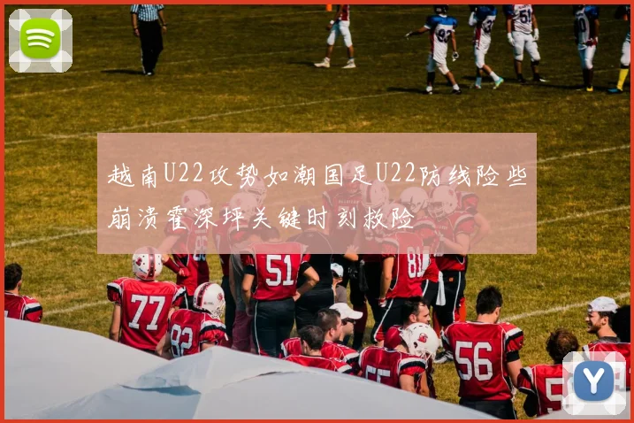 越南U22攻势如潮国足U22防线险些崩溃霍深坪关键时刻救险
