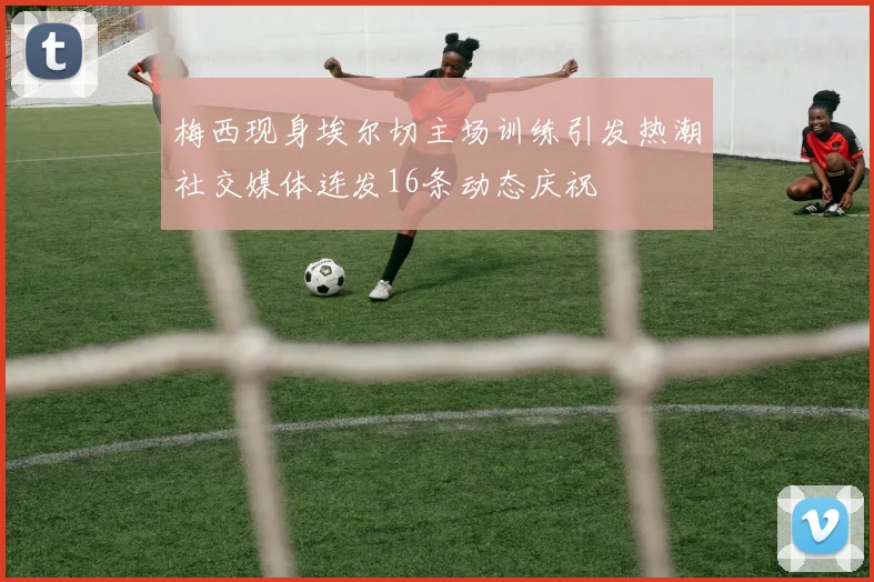 梅西现身埃尔切主场训练引发热潮社交媒体连发16条动态庆祝