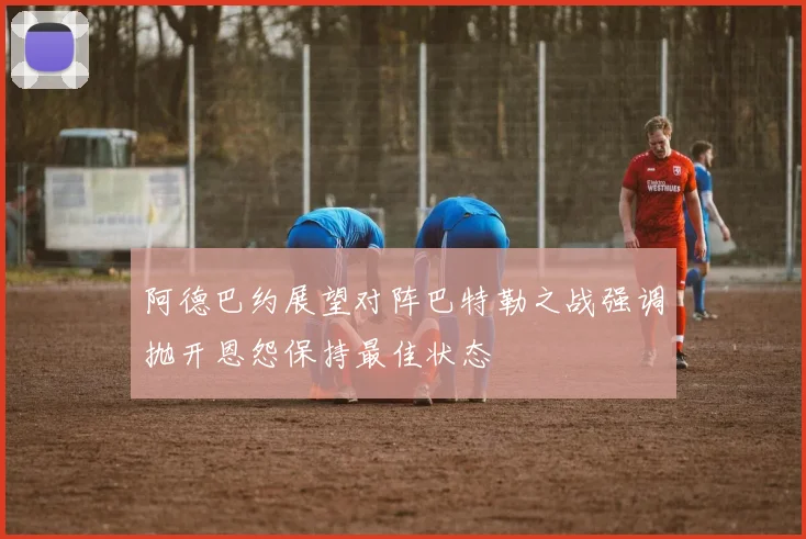 阿德巴约展望对阵巴特勒之战强调抛开恩怨保持最佳状态