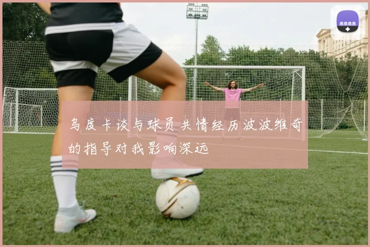 乌度卡谈与球员共情经历波波维奇的指导对我影响深远