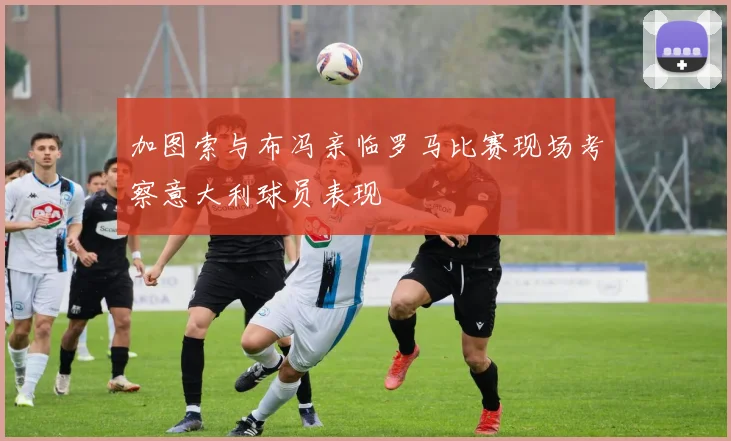 加图索与布冯亲临罗马比赛现场考察意大利球员表现