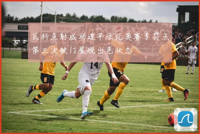 瓦科点射成功追平法比奥赛季罚点第三次破门展现出色状态