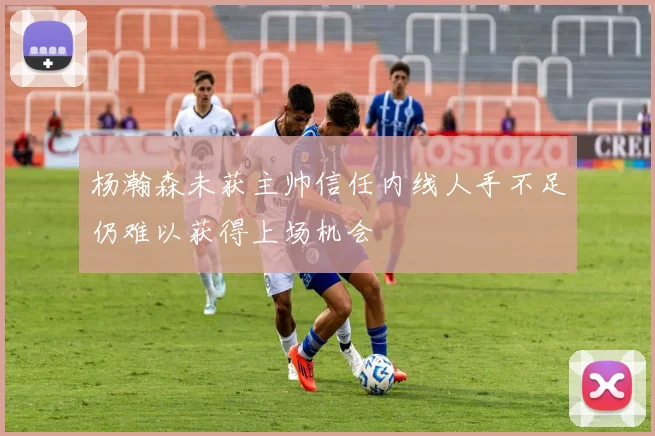 杨瀚森未获主帅信任内线人手不足仍难以获得上场机会