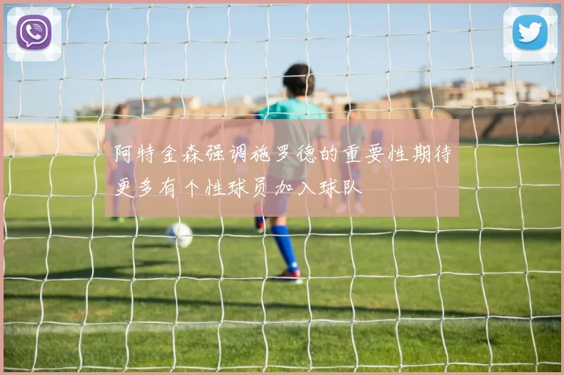阿特金森强调施罗德的重要性期待更多有个性球员加入球队