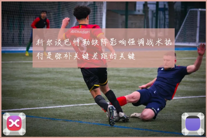 科尔谈巴特勒缺阵影响强调战术执行是弥补关键差距的关键