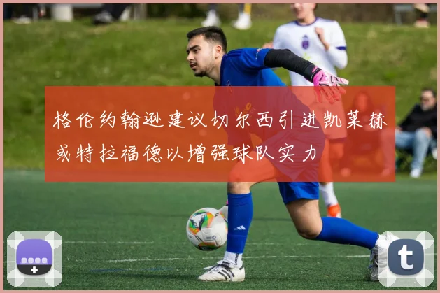 格伦约翰逊建议切尔西引进凯莱赫或特拉福德以增强球队实力