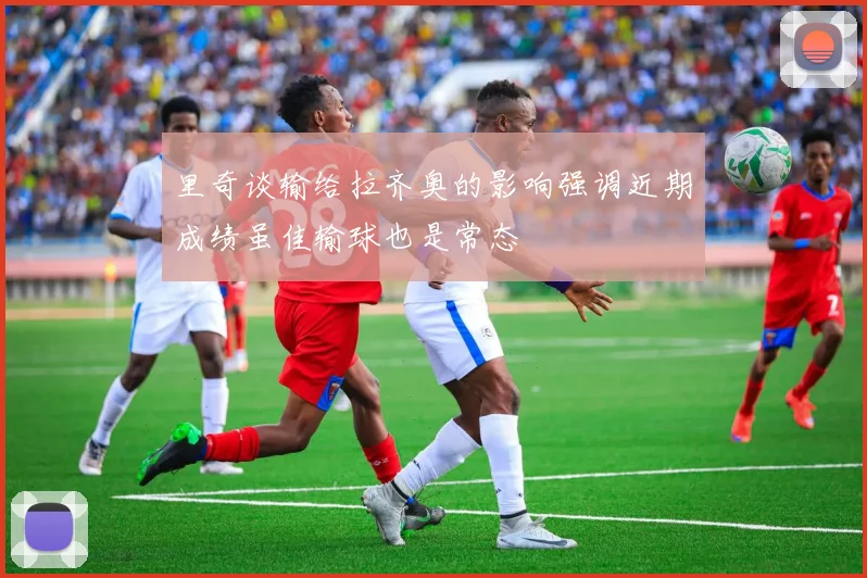 里奇谈输给拉齐奥的影响强调近期成绩虽佳输球也是常态