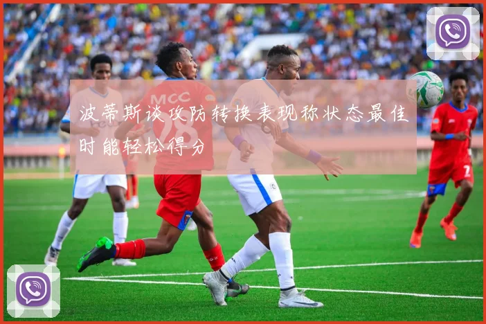 波蒂斯谈攻防转换表现称状态最佳时能轻松得分