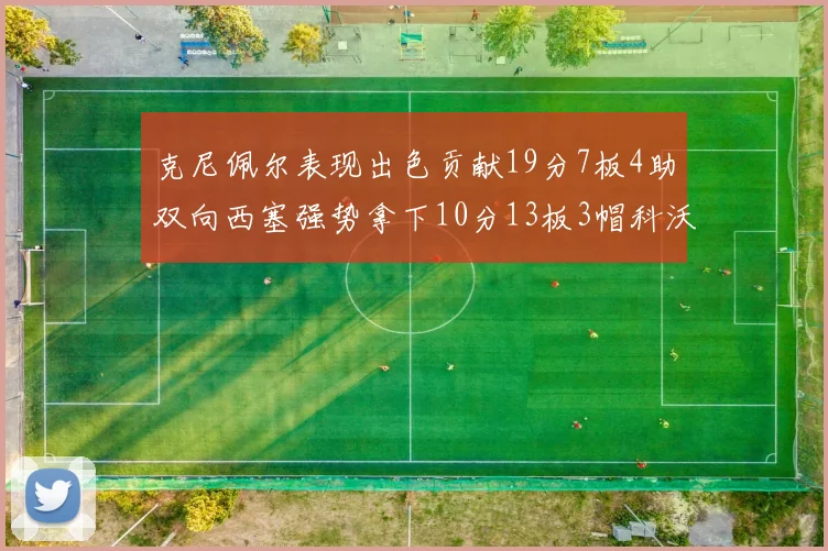 克尼佩尔表现出色贡献19分7板4助双向西塞强势拿下10分13板3帽科沃德也有17分2帽的精彩表现