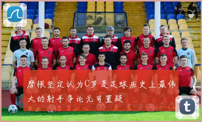 摩根坚定认为C罗是足球历史上最伟大的射手争论无可置疑