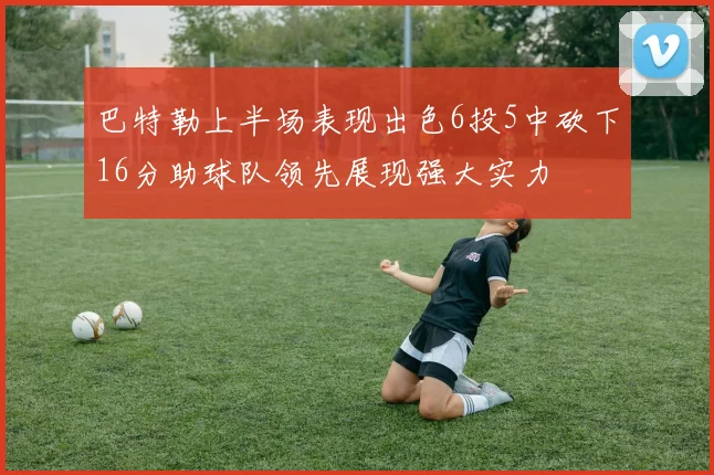 巴特勒上半场表现出色6投5中砍下16分助球队领先展现强大实力
