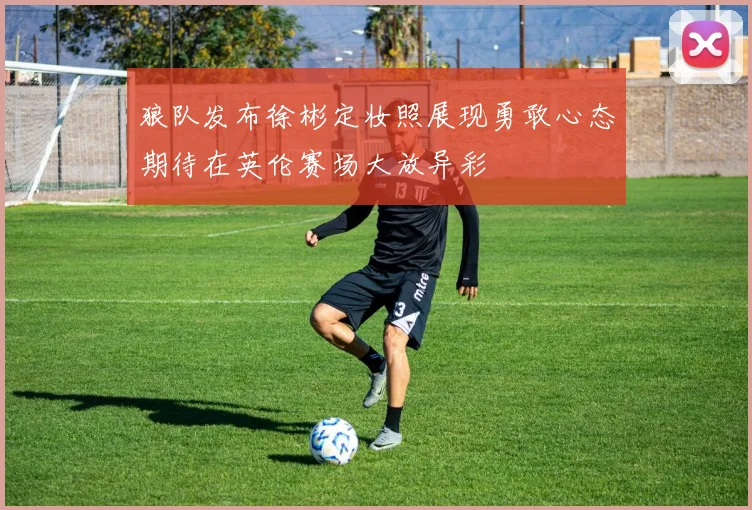 狼队发布徐彬定妆照展现勇敢心态期待在英伦赛场大放异彩