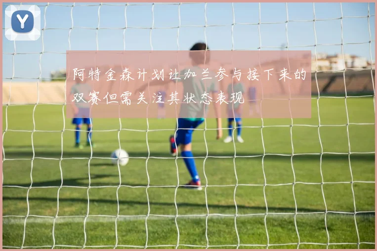 阿特金森计划让加兰参与接下来的双赛但需关注其状态表现