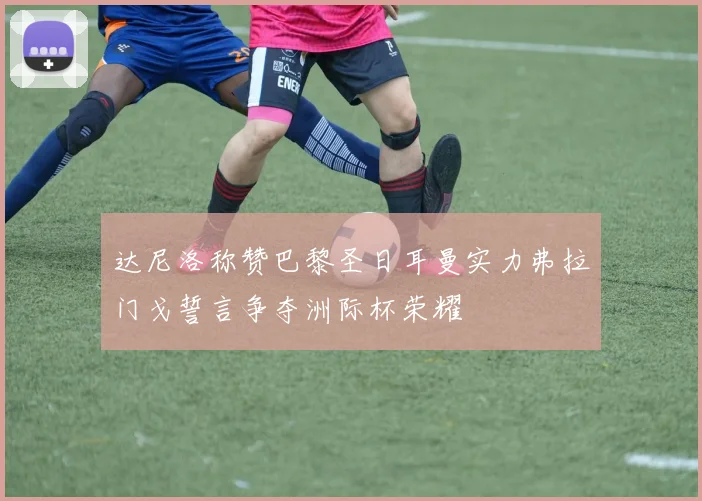 达尼洛称赞巴黎圣日耳曼实力弗拉门戈誓言争夺洲际杯荣耀