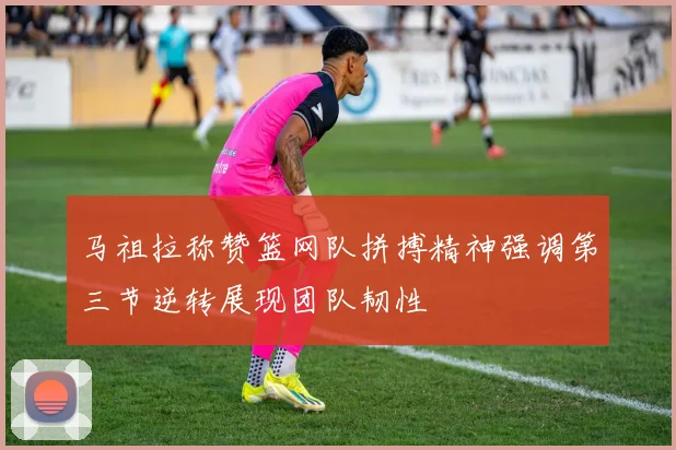 马祖拉称赞篮网队拼搏精神强调第三节逆转展现团队韧性