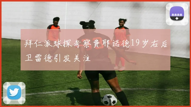 拜仁派球探考察费耶诺德19岁右后卫雷德引发关注