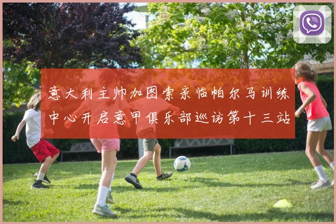 意大利主帅加图索亲临帕尔马训练中心开启意甲俱乐部巡访第十三站
