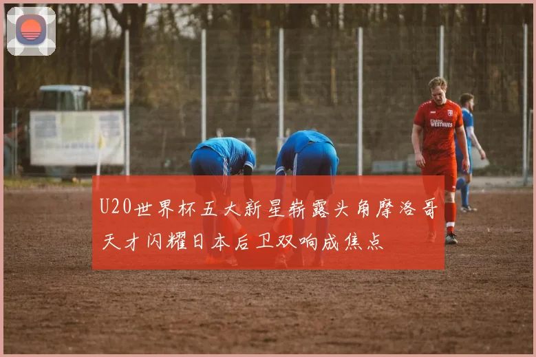 U20世界杯五大新星崭露头角摩洛哥天才闪耀日本后卫双响成焦点