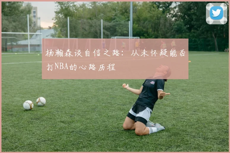 杨瀚森谈自信之路：从未怀疑能否打NBA的心路历程