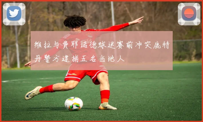 维拉与费耶诺德球迷赛前冲突鹿特丹警方逮捕五名当地人