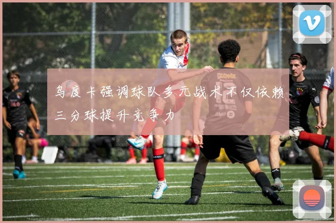 乌度卡强调球队多元战术不仅依赖三分球提升竞争力