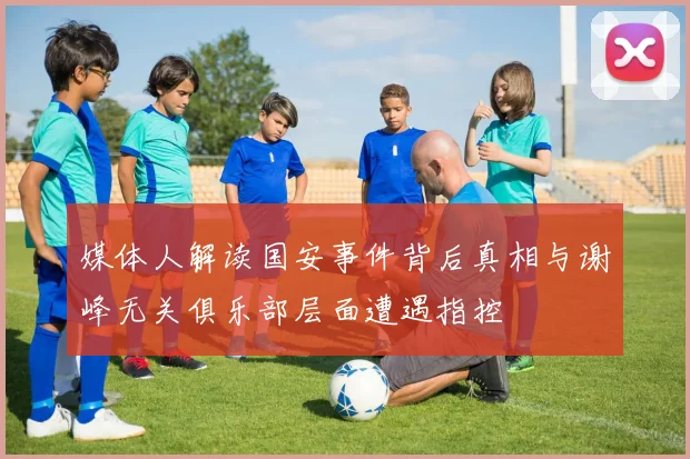 媒体人解读国安事件背后真相与谢峰无关俱乐部层面遭遇指控