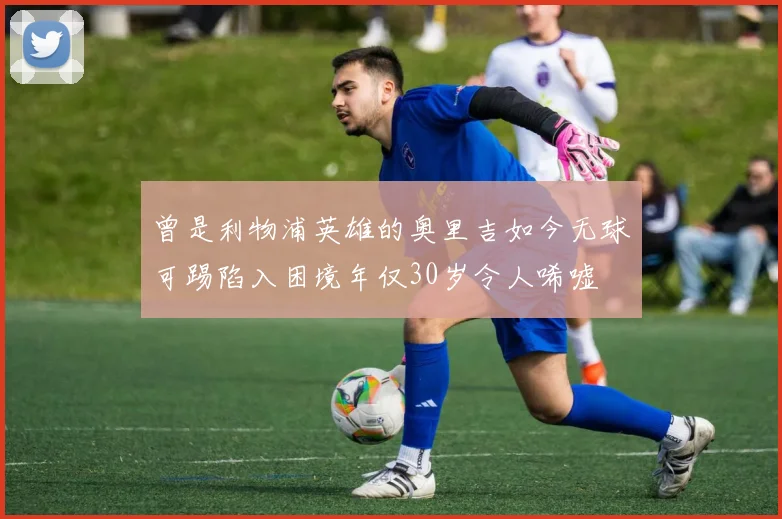 曾是利物浦英雄的奥里吉如今无球可踢陷入困境年仅30岁令人唏嘘