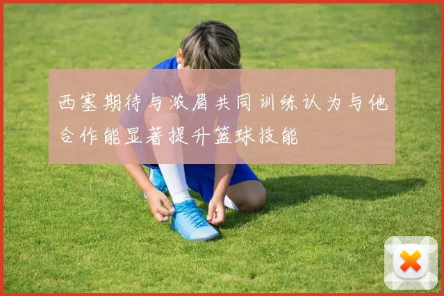 西塞期待与浓眉共同训练认为与他合作能显著提升篮球技能