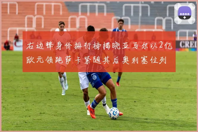 右边锋身价排行榜揭晓亚马尔以2亿欧元领跑萨卡紧随其后奥利塞位列第三