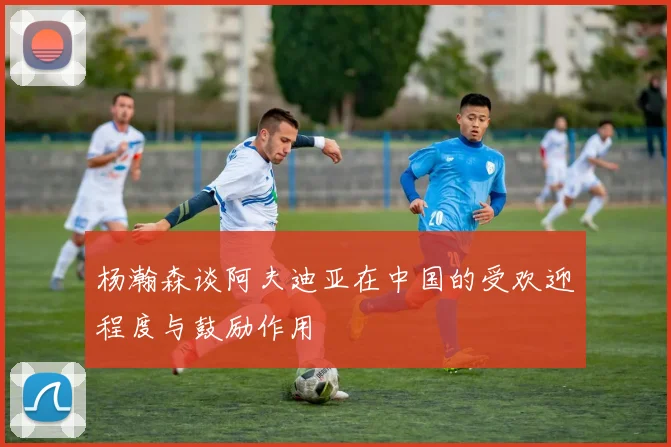 杨瀚森谈阿夫迪亚在中国的受欢迎程度与鼓励作用