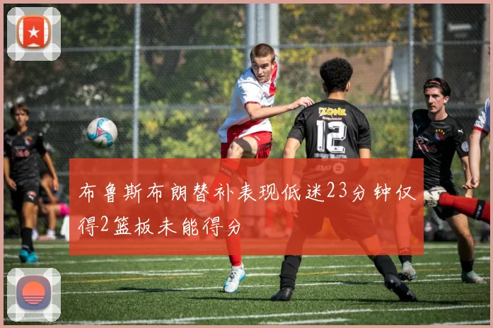 布鲁斯布朗替补表现低迷23分钟仅得2篮板未能得分