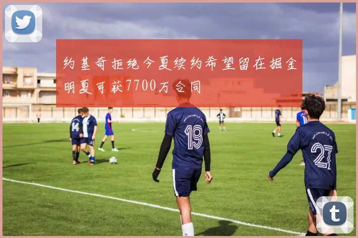 约基奇拒绝今夏续约希望留在掘金明夏可获7700万合同